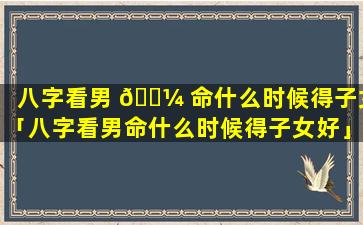 八字看男 🌼 命什么时候得子女「八字看男命什么时候得子女好」